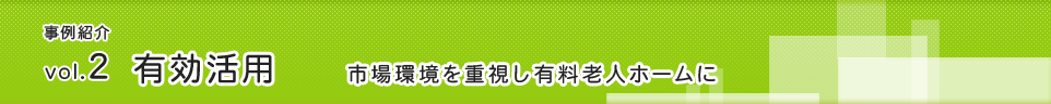 事例紹介 vol.2有効活用「市場環境を重視し有料老人ホームに」