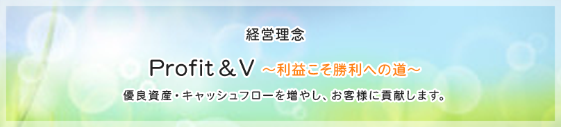 経営理念　Profit&V～利益こそ勝利への道～　優良資産・キャッシュフローを増やし、お客様に貢献します。